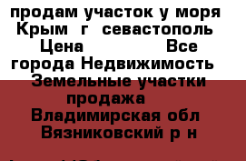 продам участок у моря   Крым  г. севастополь › Цена ­ 950 000 - Все города Недвижимость » Земельные участки продажа   . Владимирская обл.,Вязниковский р-н